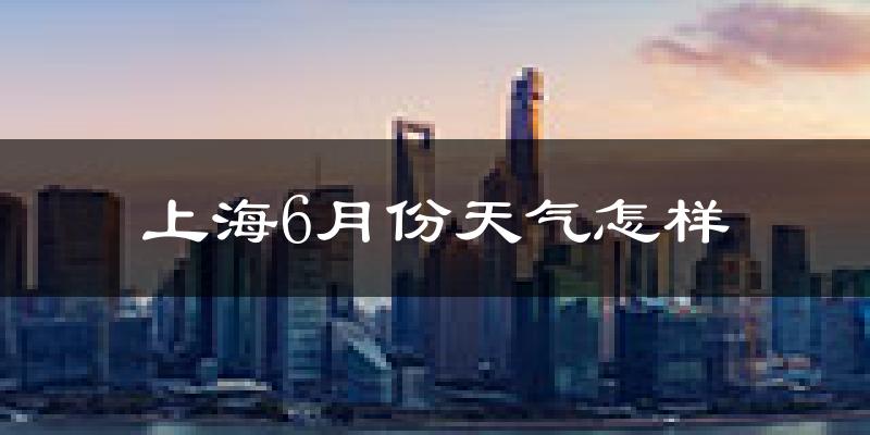 上海6月份天气如何?很热吗?(2024-2025年数据对比分析)