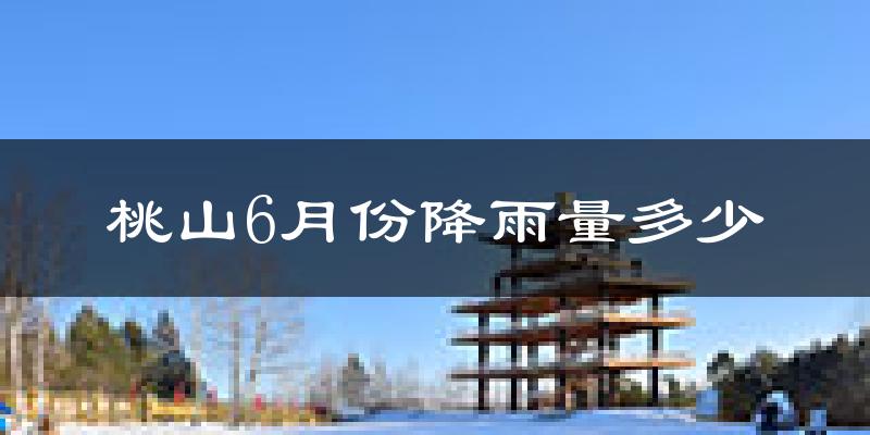 桃山6月份降雨量多少?桃山六月下雨多吗?