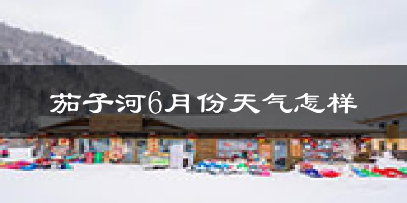茄子河6月份天气怎样?茄子河六月热不热?