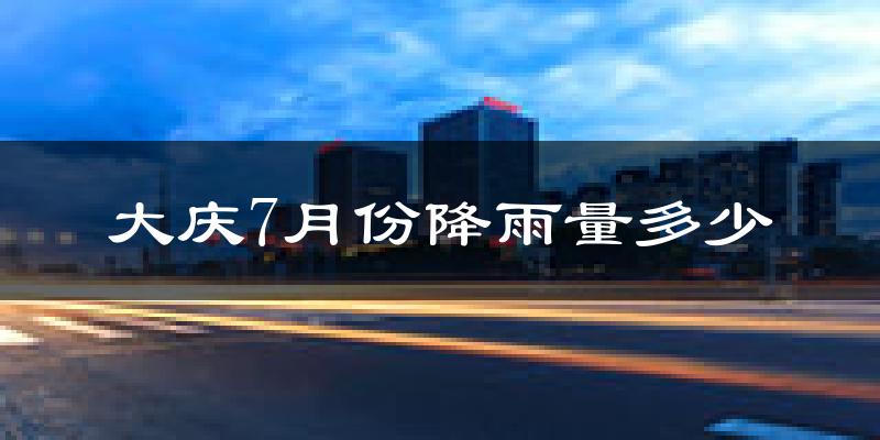 大庆7月份降雨量多少?大庆七月下雨多吗?