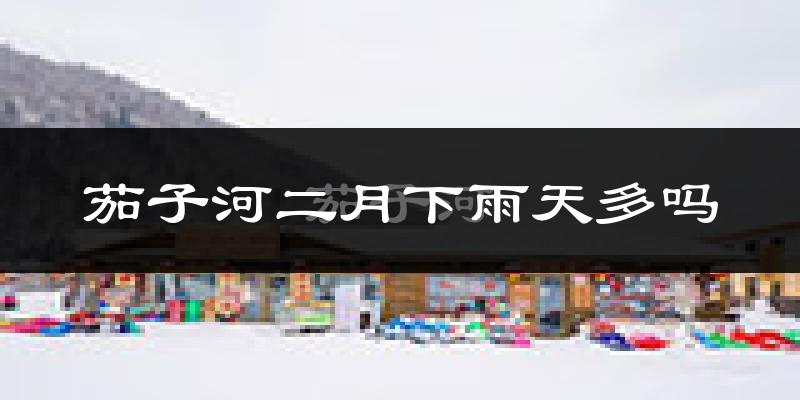 茄子河二月下雨天多吗?茄子河2月份降雨量多少?