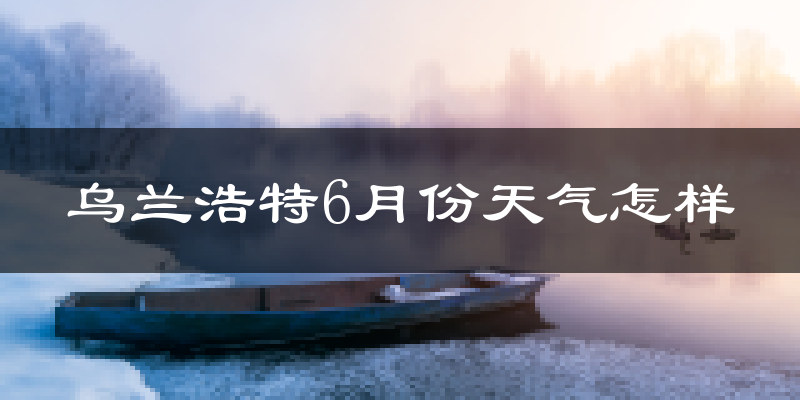 乌兰浩特6月份天气如何?很热吗?