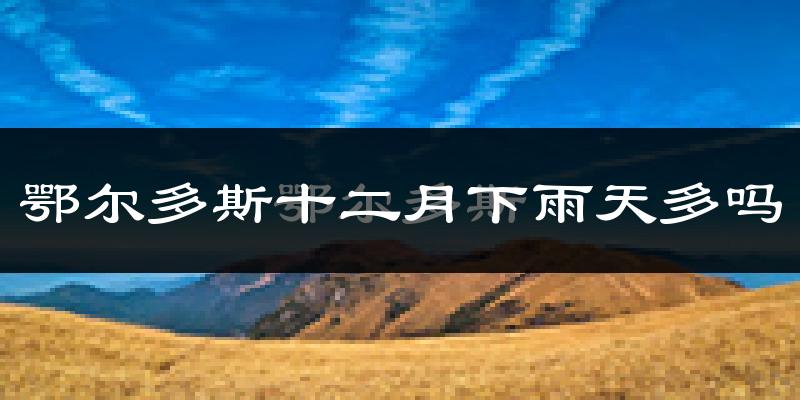 鄂尔多斯十二月下雨天多吗?鄂尔多斯12月份降雨量多少?