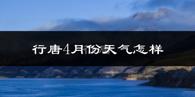 行唐县4月份天气如何?冷热情况怎么样?