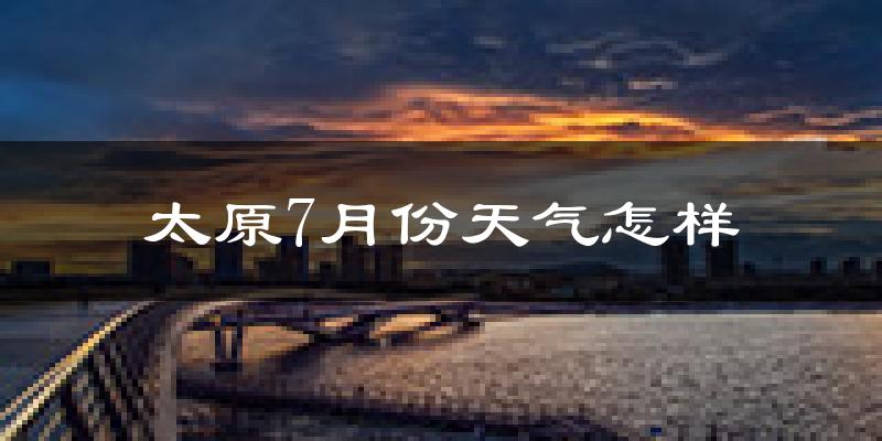 太原市7月份天气如何?很热吗?