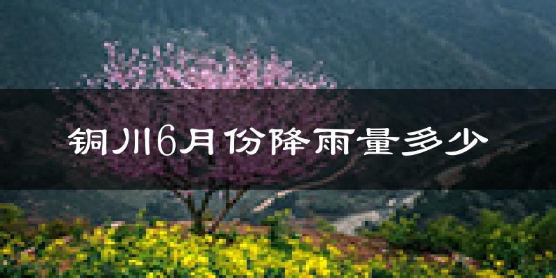 铜川6月份降雨量多少?铜川六月下雨多吗?