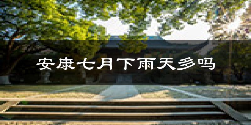 安康七月下雨天多吗?安康7月份降雨量多少?