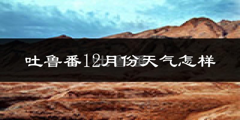 吐鲁番12月份天气怎样?吐鲁番十二月冷吗?