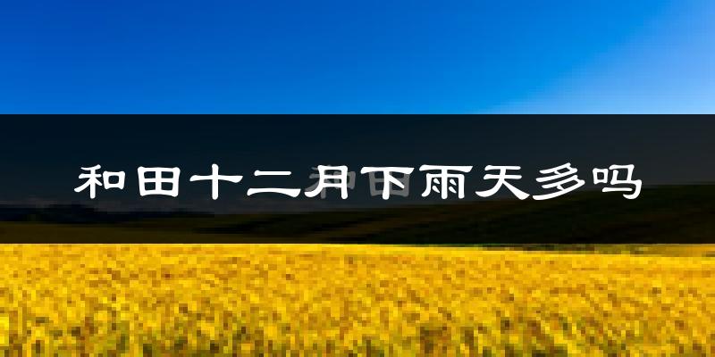 和田十二月下雨天多吗?和田12月份降雨量多少?