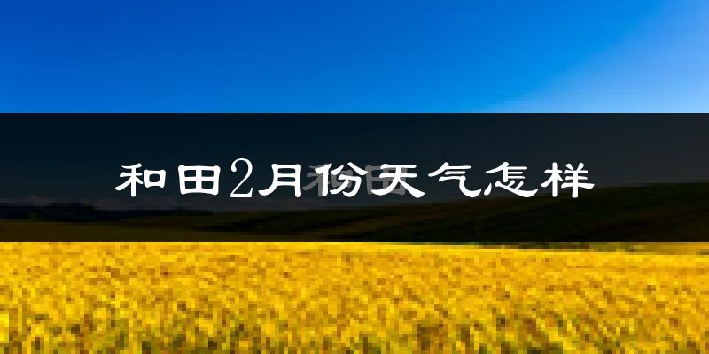 和田市2月份天气如何?很冷吗?