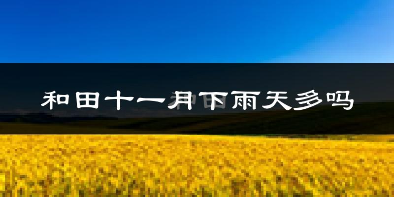 和田十一月下雨天多吗?和田11月份降雨量多少?