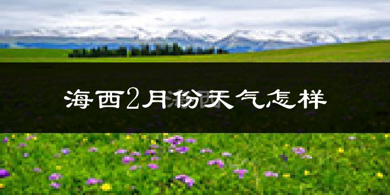 海西蒙古族藏族自治州2月份天气如何?很冷吗?