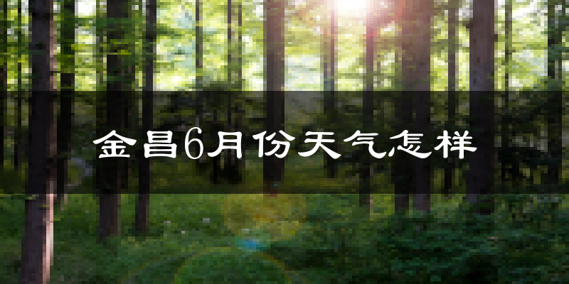 金昌6月份天气如何?很热吗?