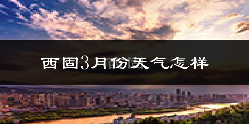 西固3月份天气怎样?西固三月冷不冷?