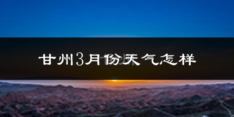甘州3月份天气怎样?甘州三月冷吗?