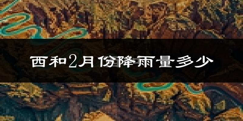 西和2月份降雨量多少?西和二月下雨多吗?