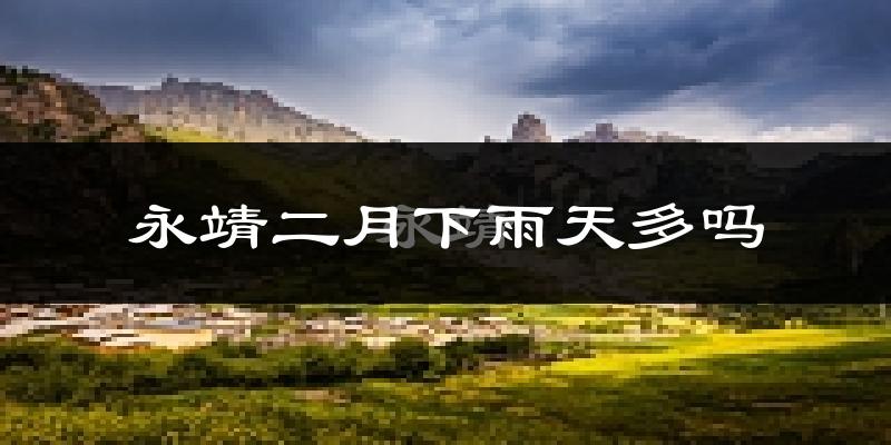 永靖二月下雨天多吗?永靖2月份降雨量多少?