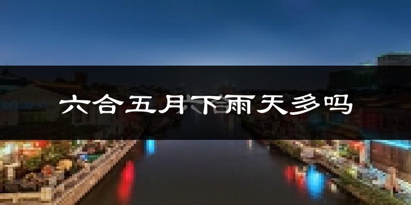 六合五月下雨天多吗?六合5月份降雨量多少?