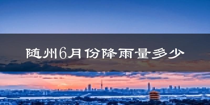 随州6月份降雨量多少?随州六月下雨多吗?