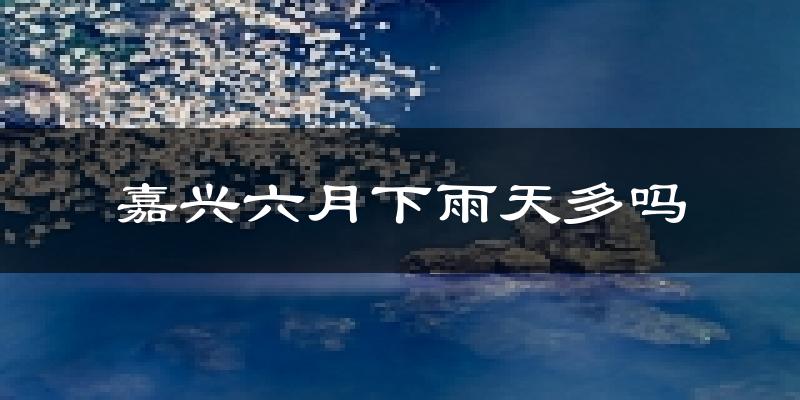 嘉兴六月下雨天多吗?嘉兴6月份降雨量多少?