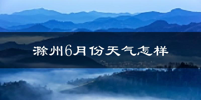 滁州6月份天气如何?很热吗?