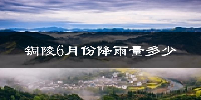 铜陵6月份降雨量多少?铜陵六月下雨多吗?
