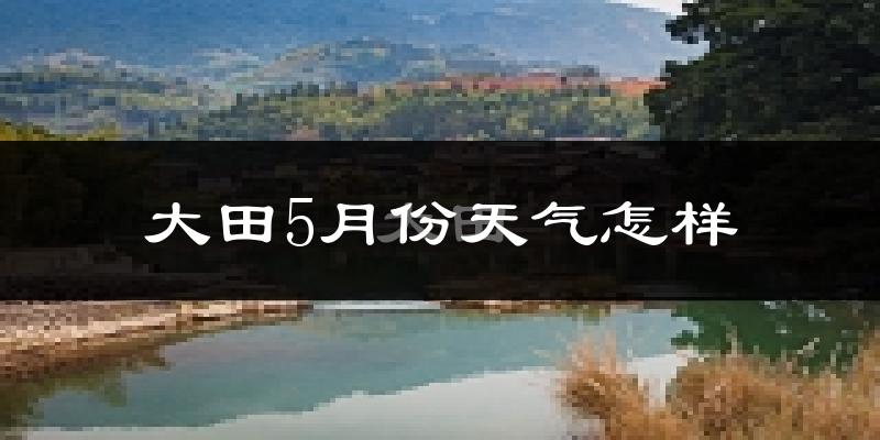 大田县5月份天气如何?很热吗?