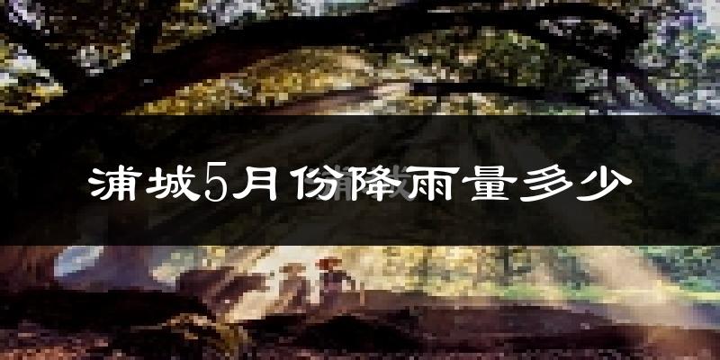 浦城5月份降雨量多少?浦城五月下雨多吗?