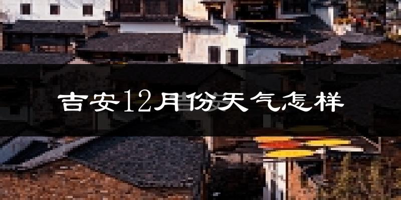 吉安12月份天气怎样?吉安十二月冷吗?