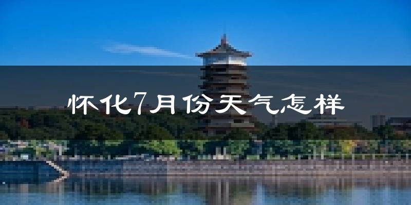 怀化市7月份天气如何?很热吗?