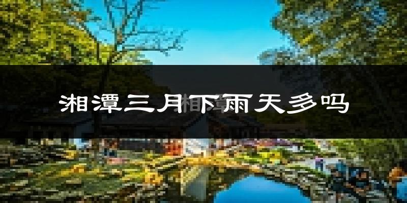 湘潭三月下雨天多吗?湘潭3月份降雨量多少?