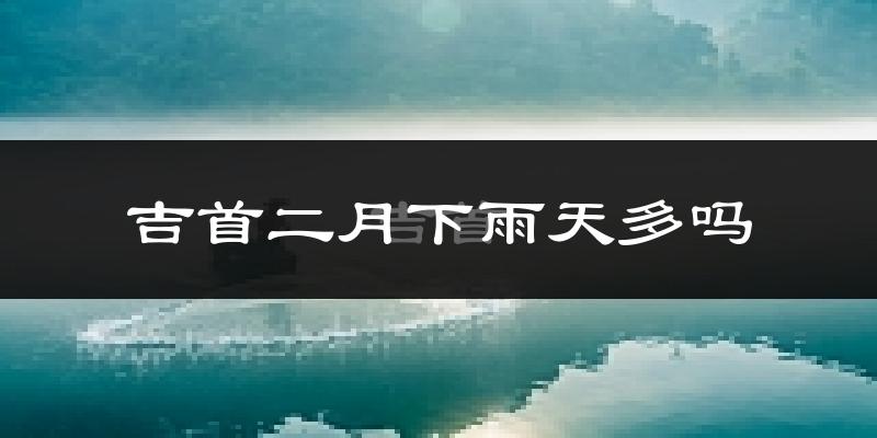 吉首二月下雨天多吗?吉首2月份降雨量多少?
