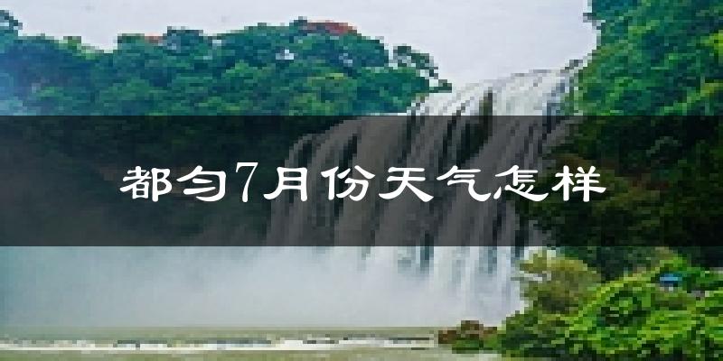 都匀7月份天气怎样?都匀七月热吗?