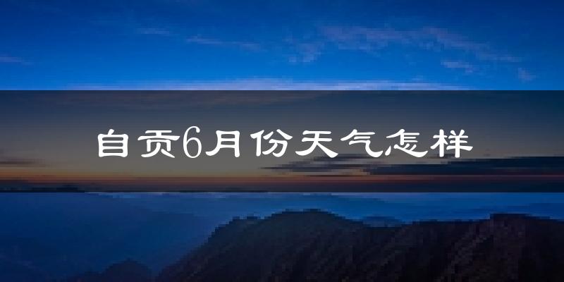自贡6月份天气如何?很热吗?