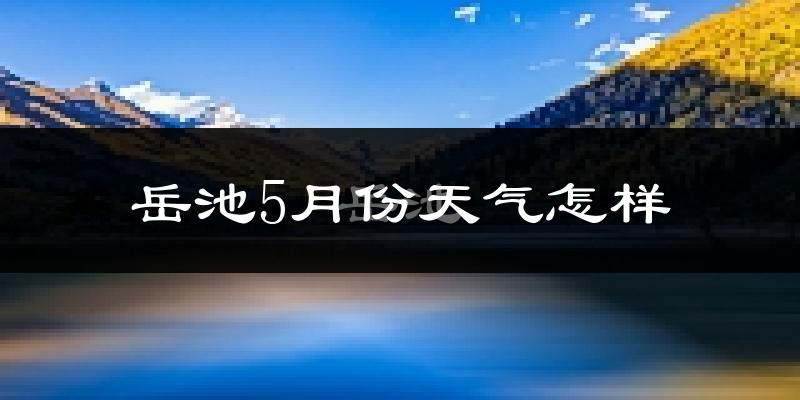 岳池县5月份天气如何?很热吗?