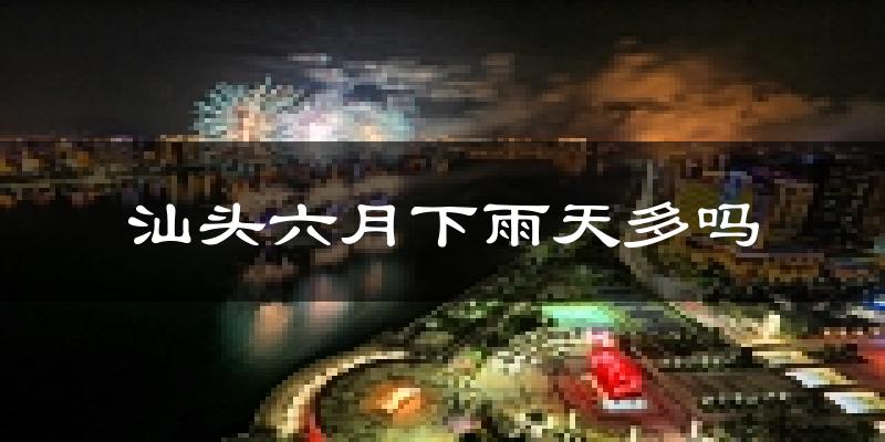 汕头六月下雨天多吗?汕头6月份降雨量多少?