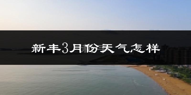 新丰县3月份天气如何?天气冷热情况分析