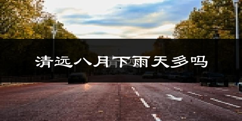 清远八月下雨天多吗?清远8月份降雨量多少?