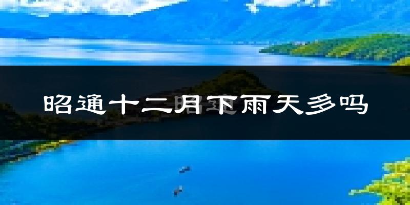 昭通十二月下雨天多吗?昭通12月份降雨量多少?