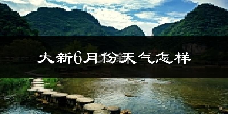 大新县6月份天气如何?很热吗?
