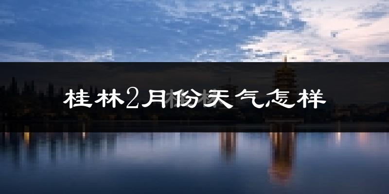 桂林市2月份天气如何?天气冷吗?