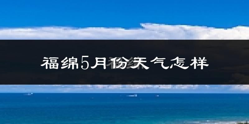 福绵5月份天气怎样?福绵五月冷吗?