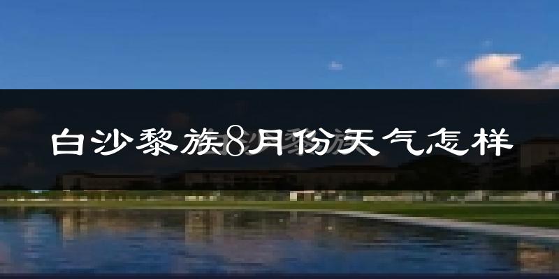 白沙黎族8月份天气怎样?白沙黎族八月热吗?